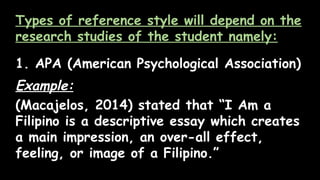 Types of reference style will depend on the
research studies of the student namely:
1. APA (American Psychological Association)
Example:
(Macajelos, 2014) stated that “I Am a
Filipino is a descriptive essay which creates
a main impression, an over-all effect,
feeling, or image of a Filipino.”
 