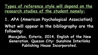 Types of reference style will depend on the
research studies of the student namely:
1. APA (American Psychological Association)
What will appear in the bibliography are the
following:
Macajelos, Esteria. 2014. English of the New
Generation. Quezon City: Sunshine Interlinks
Publishing House Incorporated.
 