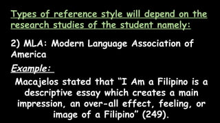 Types of reference style will depend on the
research studies of the student namely:
2) MLA: Modern Language Association of
America
Example:
Macajelos stated that “I Am a Filipino is a
descriptive essay which creates a main
impression, an over-all effect, feeling, or
image of a Filipino” (249).
 