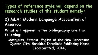 Types of reference style will depend on the
research studies of the student namely:
2) MLA: Modern Language Association of
America
What will appear in the bibliography are the
following:
Macajelos, Esteria. English of the New Generation.
Quezon City: Sunshine Interlinks Publishing House
Incorporated, 2014.
 
