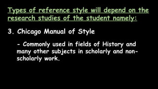 Types of reference style will depend on the
research studies of the student namely:
3. Chicago Manual of Style
- Commonly used in fields of History and
many other subjects in scholarly and non-
scholarly work.
 