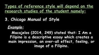 Types of reference style will depend on the
research studies of the student namely:
3. Chicago Manual of Style
Example:
Macajelos (2014, 249) stated that: I Am a
Filipino is a descriptive essay which creates a
main impression, an over-all effect, feeling, or
image of a Filipino.
 