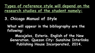 Types of reference style will depend on the
research studies of the student namely:
3. Chicago Manual of Style
What will appear in the bibliography are the
following:
Macajelos, Esteria. English of the New
Generation. Quezon City: Sunshine Interlinks
Publishing House Incorporated, 2014.
 