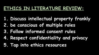 ETHICS IN LITERATURE REVIEW:
1. Discuss intellectual property frankly
2. be conscious of multiple roles
3. Follow informed consent rules
4. Respect confidentiality and privacy
5. Tap into ethics resources
 
