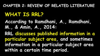 WHAT IS RRL?
According to Ramdhani, A., Ramdhani,
M., & Amin, A., 2014:
RRL discusses published information in a
particular subject area, and sometimes
information in a particular subject area
within a certain time period.
CHAPTER 2: REVIEW OF RELATED LITERATURE
 