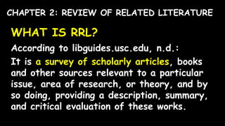 WHAT IS RRL?
According to libguides.usc.edu, n.d.:
It is a survey of scholarly articles, books
and other sources relevant to a particular
issue, area of research, or theory, and by
so doing, providing a description, summary,
and critical evaluation of these works.
CHAPTER 2: REVIEW OF RELATED LITERATURE
 