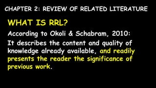 WHAT IS RRL?
According to Okoli & Schabram, 2010:
It describes the content and quality of
knowledge already available, and readily
presents the reader the significance of
previous work.
CHAPTER 2: REVIEW OF RELATED LITERATURE
 