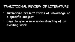 TRADITIONAL REVIEW OF LITERATURE
- summarize present forms of knowledge on
a specific subject
- aims to give a new understanding of an
existing work
 