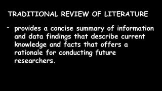 TRADITIONAL REVIEW OF LITERATURE
- provides a concise summary of information
and data findings that describe current
knowledge and facts that offers a
rationale for conducting future
researchers.
 