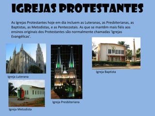 As Igrejas Protestantes hoje em dia incluem as Luteranas, as Presbiterianas, as
Baptistas, as Metodistas, e as Pentecostais. As que se mantêm mais fiéis aos
ensinos originais dos Protestantes são normalmente chamadas 'Igrejas
Evangélicas'.
Igrejas protestantes
Igreja Luterana
Igreja Presbiteriana
Igreja Metodista
Igreja Baptista
 