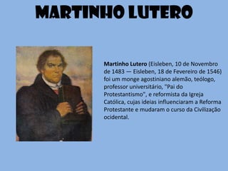 Martinho Lutero (Eisleben, 10 de Novembro
de 1483 — Eisleben, 18 de Fevereiro de 1546)
foi um monge agostiniano alemão, teólogo,
professor universitário, "Pai do
Protestantismo", e reformista da Igreja
Católica, cujas ideias influenciaram a Reforma
Protestante e mudaram o curso da Civilização
ocidental.
Martinho Lutero
 