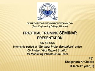 DEPARTMENT OF INFORMATION TECHNOLOGY
              (Govt. Engineering College, Bikaner)


       PRACTICAL TRAINING SEMINAR
              PRESENTATION
                     ON 45 days
internship period at “Genpact India, Bangalore” office
             ON Project “GUI Report Studio”
            for Marketing Infrastructure Team
                                                             By
                                           Khagendra Kr Chapre
                                              B.Tech 4th year(IT)
 