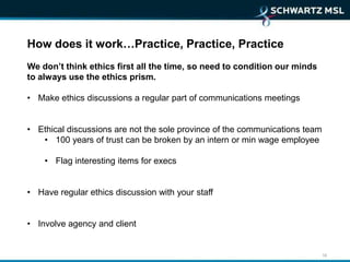 How does it work…Practice, Practice, Practice
We don’t think ethics first all the time, so need to condition our minds
to always use the ethics prism.

• Make ethics discussions a regular part of communications meetings


• Ethical discussions are not the sole province of the communications team
   • 100 years of trust can be broken by an intern or min wage employee

    • Flag interesting items for execs


• Have regular ethics discussion with your staff


• Involve agency and client


                                                                             16
 