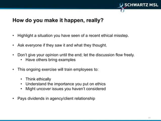How do you make it happen, really?

• Highlight a situation you have seen of a recent ethical misstep.

• Ask everyone if they saw it and what they thought.

• Don’t give your opinion until the end; let the discussion flow freely.
   • Have others bring examples

• This ongoing exercise will train employees to:

    • Think ethically
    • Understand the importance you put on ethics
    • Might uncover issues you haven’t considered

• Pays dividends in agency/client relationship



                                                                           17
 