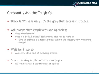 Constantly Ask the Tough Qs

 Black & White is easy. It’s the grey that gets is in trouble.

 Ask prospective employees and agencies:
     What would you do?
     What is a difficult ethical decision you have had to make or
       Give an example of a recent ethical lapse in the industry, how would you
        change?


 Wait for in person
     Make ethics Qs a part of the hiring process


 Start training at the newest employee
     You will be amazed at differences of opinion


                                                                                   25
 