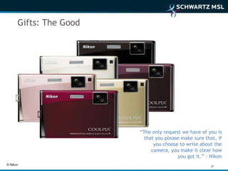 Gifts: The Good




                        “The only request we have of you is
                          that you please make sure that, if
                              you choose to write about the
                             camera, you make it clear how
                                        you got it.” - Nikon
© Nikon                                                29
 