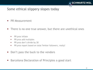 Some ethical slippery slopes today


 PR Measurement

 There is no one true answer, but there are unethical ones

     PR   pros   inflate
     PR   pros   add multiples
     PR   pros   don’t divide by 30
     PR   pros   report based on total Twitter followers, really?


 Don’t pass the buck to the vendors

 Barcelona Declaration of Principles a good start

                                                                     30
 