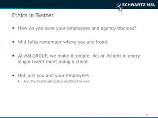 Ethics in Twitter

 How do you have your employees and agency disclose?

 Will folks remember where you are from?

 At MSLGROUP, we make it simple. #cl or #client in every
  single tweet mentioning a client

 Not just you and your employees
     Get the brand advocates on board as well




                                                            31
 