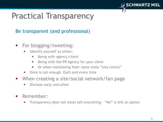 Practical Transparency
 Be transparent (and professional)

  For blogging/tweeting:
       Identify yourself as either:
           Being with agency/client
           Being with the PR Agency for your client
           Or when mentioning their name state “(my client)”
       Once is not enough. Each and every time
  When creating a site/social network/fan page
       Disclose early and often


  Remember:
       Transparency does not mean tell everything – “No” is still an option



                                                                               33
 