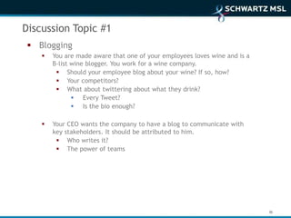 Discussion Topic #1
  Blogging
       You are made aware that one of your employees loves wine and is a
        B-list wine blogger. You work for a wine company.
          Should your employee blog about your wine? If so, how?
          Your competitors?
          What about twittering about what they drink?
                Every Tweet?
                Is the bio enough?

       Your CEO wants the company to have a blog to communicate with
        key stakeholders. It should be attributed to him.
          Who writes it?
          The power of teams




                                                                            36
 