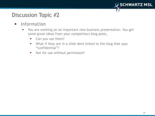 Discussion Topic #2
  Information
       You are working on an important new business presentation. You get
        some great ideas from your competitors blog posts.
          Can you use them?
          What if they are in a slide deck linked to the blog that says
             “confidential”?
          Not for use without permission?




                                                                             37
 