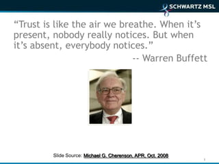 “Trust is like the air we breathe. When it’s
present, nobody really notices. But when
it’s absent, everybody notices.”
                             -- Warren Buffett




         Slide Source: Michael G. Cherenson, APR, Oct. 2008
                                                              3
 