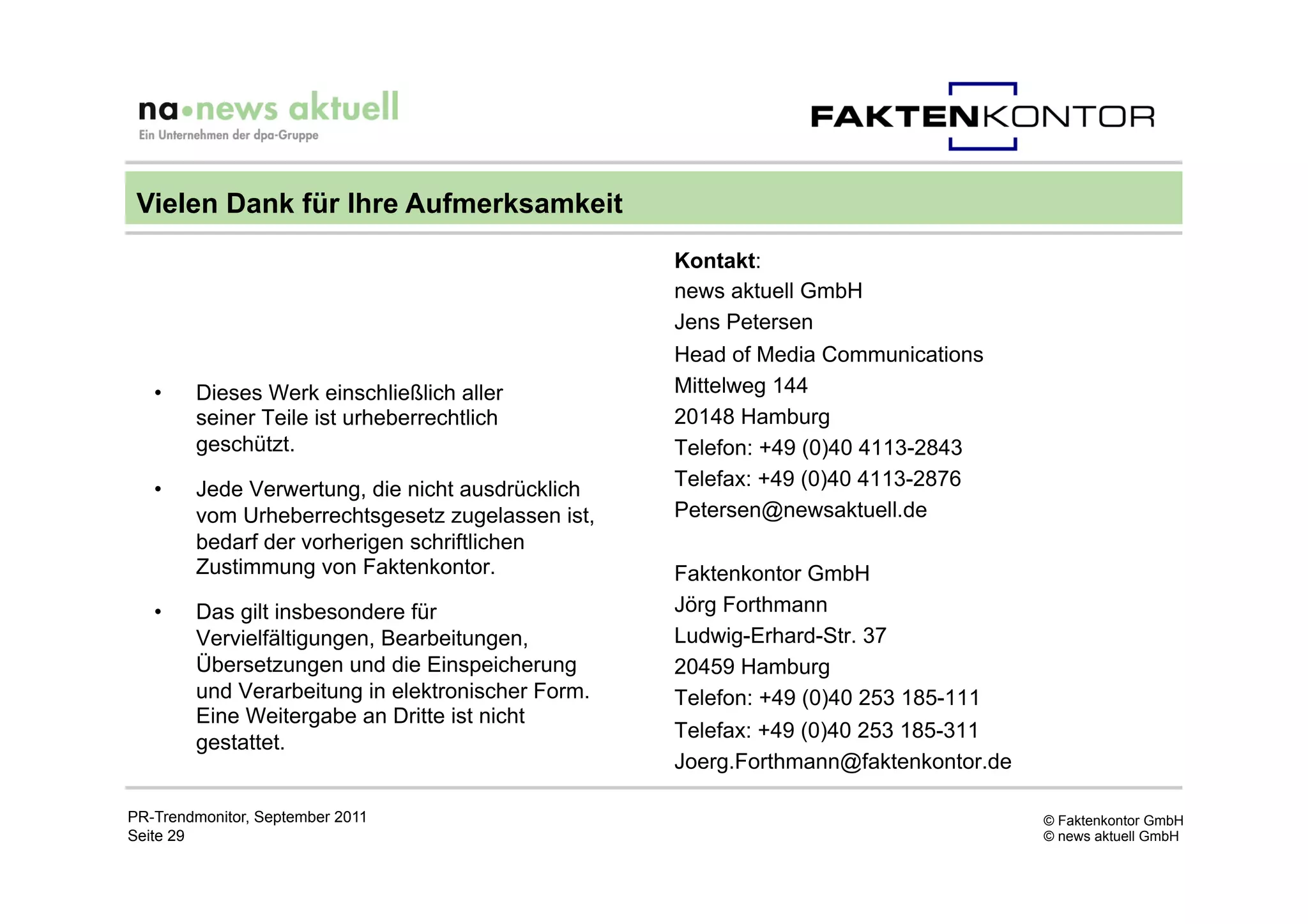 Vielen Dank für Ihre Aufmerksamkeit
                                                   Kontakt:
                                                   news aktuell GmbH
                                                   Jens Petersen
                                                   Head of Media Communications
   •    Dieses Werk einschließlich aller           Mittelweg 144
        seiner Teile ist urheberrechtlich          20148 Hamburg
        geschützt.                                 Telefon: +49 (0)40 4113-2843
   •    Jede Verwertung, die nicht ausdrücklich    Telefax: +49 (0)40 4113-2876
        vom Urheberrechtsgesetz zugelassen ist,    Petersen@newsaktuell.de
        bedarf der vorherigen schriftlichen
        Zustimmung von Faktenkontor.               Faktenkontor GmbH
   •    Das gilt insbesondere für                  Jörg Forthmann
        Vervielfältigungen, Bearbeitungen,         Ludwig-Erhard-Str. 37
        Übersetzungen und die Einspeicherung       20459 Hamburg
        und Verarbeitung in elektronischer Form.   Telefon: +49 (0)40 253 185-111
        Eine Weitergabe an Dritte ist nicht
                                                   Telefax: +49 (0)40 253 185-311
        gestattet.
                                                   Joerg.Forthmann@faktenkontor.de

PR-Trendmonitor, September 2011                                                      © Faktenkontor GmbH
Seite 29                                                                             © news aktuell GmbH
 