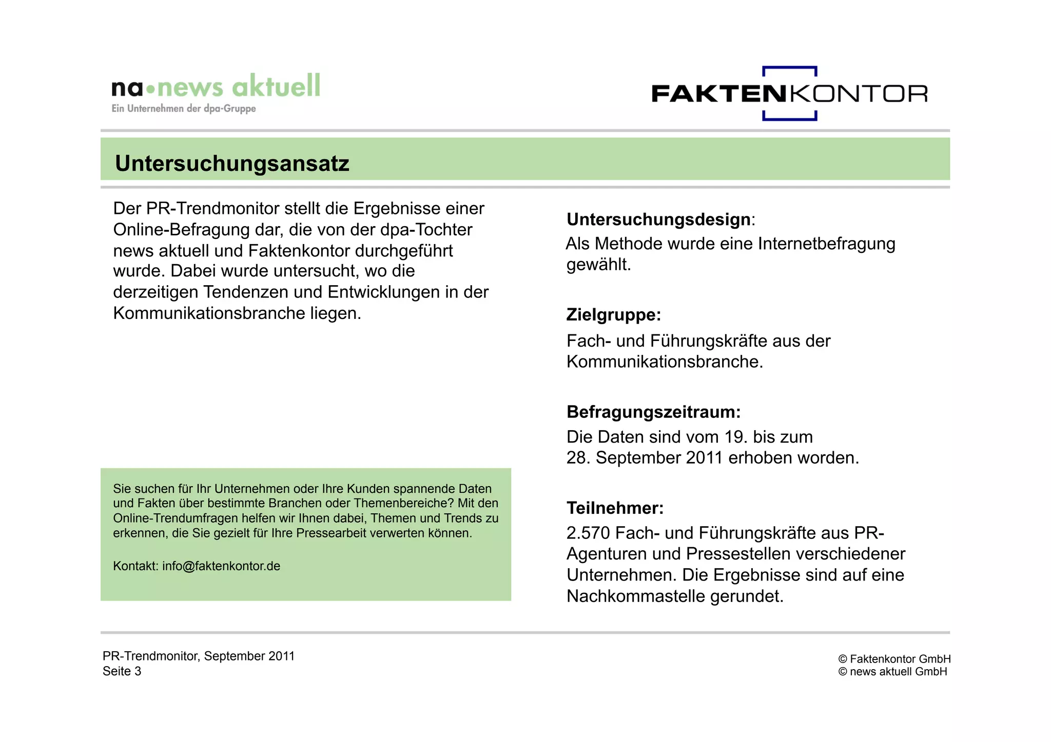 Untersuchungsansatz
 Der PR-Trendmonitor stellt die Ergebnisse einer
                                                                     Untersuchungsdesign:
 Online-Befragung dar, die von der dpa-Tochter
 news aktuell und Faktenkontor durchgeführt                          Als Methode wurde eine Internetbefragung
 wurde. Dabei wurde untersucht, wo die                               gewählt.
 derzeitigen Tendenzen und Entwicklungen in der
 Kommunikationsbranche liegen.                                       Zielgruppe:
                                                                     Fach- und Führungskräfte aus der
                                                                     Kommunikationsbranche.

                                                                     Befragungszeitraum:
                                                                     Die Daten sind vom 19. bis zum
                                                                     28. September 2011 erhoben worden.
 Sie suchen für Ihr Unternehmen oder Ihre Kunden spannende Daten
 und Fakten über bestimmte Branchen oder Themenbereiche? Mit den
 Online-Trendumfragen helfen wir Ihnen dabei, Themen und Trends zu
                                                                     Teilnehmer:
 erkennen, die Sie gezielt für Ihre Pressearbeit verwerten können.   2.570 Fach- und Führungskräfte aus PR-
                                                                     Agenturen und Pressestellen verschiedener
 Kontakt: info@faktenkontor.de
                                                                     Unternehmen. Die Ergebnisse sind auf eine
                                                                     Nachkommastelle gerundet.


PR-Trendmonitor, September 2011                                                                         © Faktenkontor GmbH
Seite 3                                                                                                 © news aktuell GmbH
 