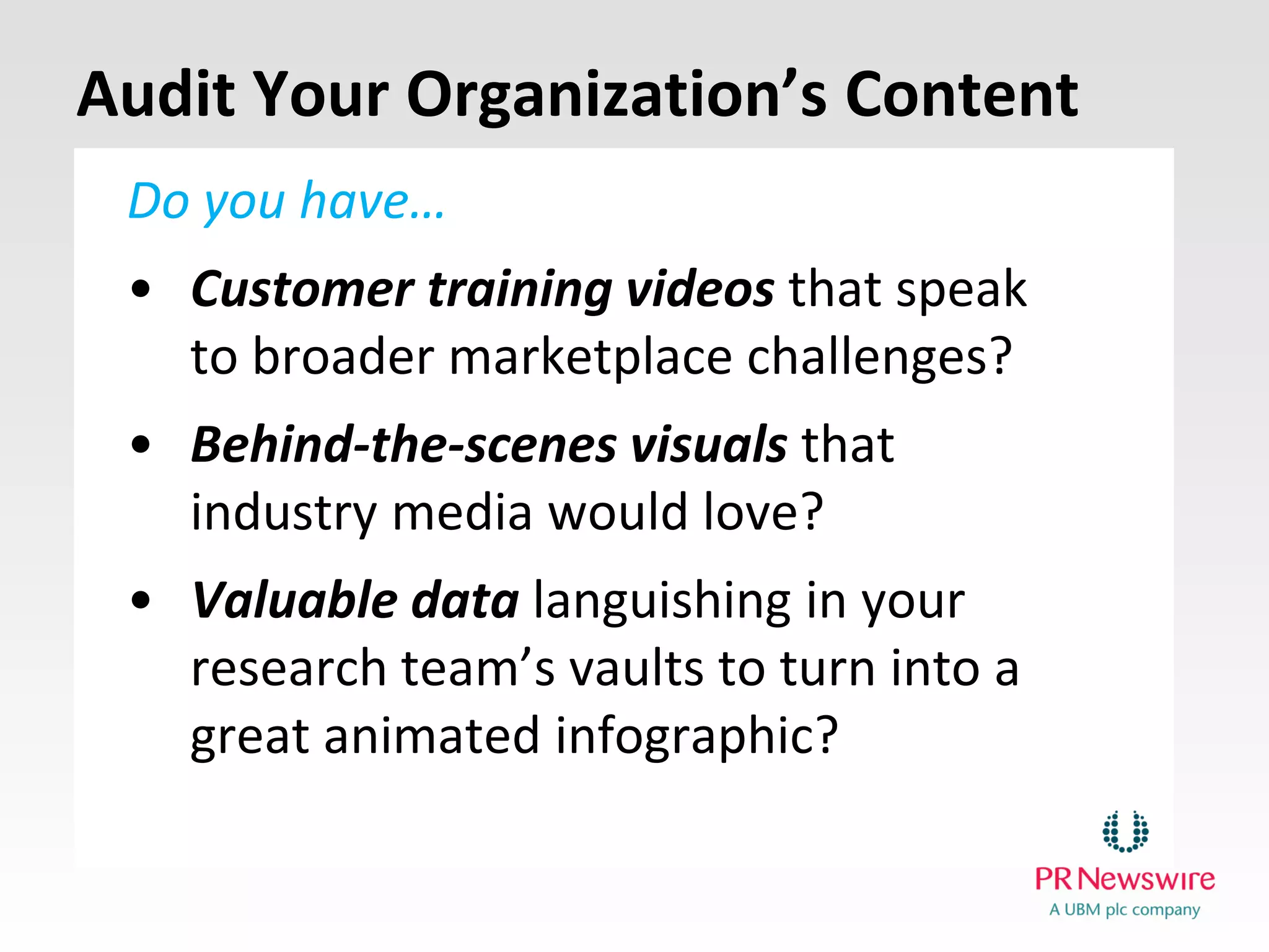 Do you have…
•Customer training videosthat speak to broader marketplace challenges?
•Behind-the-scenes visuals that industry media would love?
•Valuable data languishing in your research team’s vaults to turn into a great animated infographic?
Audit Your Organization’s Content