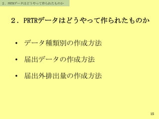 ２．PRTRデータはどうやって作られたものか
• データ種類別の作成方法
• 届出データの作成方法
• 届出外排出量の作成方法
２．PRTRデータはどうやって作られたものか
15
 