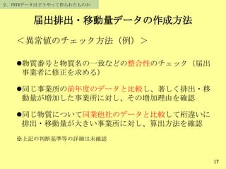 届出排出・移動量データの作成方法
17
＜異常値のチェック方法（例）＞
物質番号と物質名の一致などの整合性のチェック（届出
事業者に修正を求める）
同じ事業所の前年度のデータと比較し、著しく排出・移
動量が増加した事業所に対し、その増加理由を確認
同じ物質について同業他社のデータと比較して桁違いに
排出・移動量が大きい事業所に対し、算出方法を確認
※上記の判断基準等の詳細は未確認
２．PRTRデータはどうやって作られたものか
 
