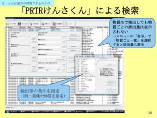 「PRTRけんさくん」による検索
26
抽出等の条件を指定
（例：業種や物質を指定）
３．どんな道具が利用できるのか？
物質名で抽出しても物
質ごとの排出量は表示
されない
→メニューの「表示」で
「物質ごと一覧」を選択
すると排出量も表示
 