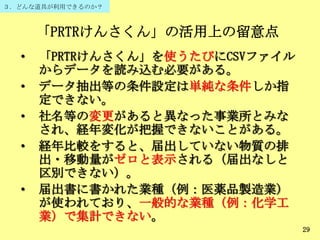 「PRTRけんさくん」の活用上の留意点
• 「PRTRけんさくん」を使うたびにCSVファイル
からデータを読み込む必要がある。
• データ抽出等の条件設定は単純な条件しか指
定できない。
• 社名等の変更があると異なった事業所とみな
され、経年変化が把握できないことがある。
• 経年比較をすると、届出していない物質の排
出・移動量がゼロと表示される（届出なしと
区別できない）。
• 届出書に書かれた業種（例：医薬品製造業）
が使われており、一般的な業種（例：化学工
業）で集計できない。
29
３．どんな道具が利用できるのか？
 