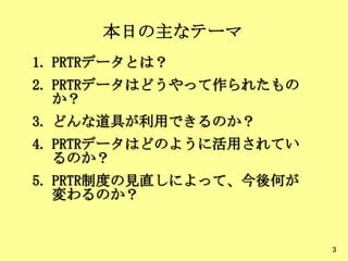 本日の主なテーマ
1. PRTRデータとは？
2. PRTRデータはどうやって作られたもの
か？
3. どんな道具が利用できるのか？
4. PRTRデータはどのように活用されてい
るのか？
5. PRTR制度の見直しによって、今後何が
変わるのか？
3
 