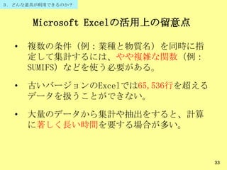 Microsoft Excelの活用上の留意点
• 複数の条件（例：業種と物質名）を同時に指
定して集計するには、やや複雑な関数（例：
SUMIFS）などを使う必要がある。
• 古いバージョンのExcelでは65,536行を超える
データを扱うことができない。
• 大量のデータから集計や抽出をすると、計算
に著しく長い時間を要する場合が多い。
33
３．どんな道具が利用できるのか？
 