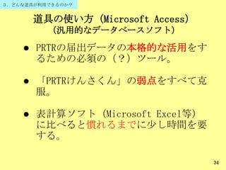 道具の使い方（Microsoft Access）
（汎用的なデータベースソフト）
34
 PRTRの届出データの本格的な活用をす
るための必須の（？）ツール。
 「PRTRけんさくん」の弱点をすべて克
服。
 表計算ソフト（Microsoft Excel等）
に比べると慣れるまでに尐し時間を要
する。
３．どんな道具が利用できるのか？
 