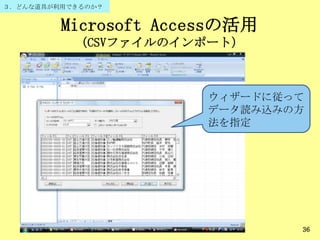 Microsoft Accessの活用
（CSVファイルのインポート）
36
ウィザードに従って
データ読み込みの方
法を指定
３．どんな道具が利用できるのか？
 