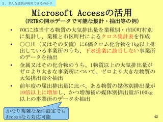 Microsoft Accessの活用
（PRTRの開示データで可能な集計・抽出等の例）
• VOCに該当する物質の大気排出量を業種別・市区町村別
に集計し、業種と市区町村によるクロス集計表を作成
• ○○川（又はその支流）に6価クロム化合物を1kg以上排
出している事業所のうち、下水道業に該当しない事業所
のデータを抽出
• 金属又はその化合物のうち、1物質以上の大気排出量が
ゼロより大きな事業所について、ゼロより大きな物質の
大気排出量を抽出
• 前年度の届出排出量に比べ、ある物質の媒体別排出量が
10倍以上に増加し、かつ増加後の媒体別排出量が100kg
以上の事業所のデータを抽出
42
かなり複雑な条件設定でも
Accessなら対応可能
３．どんな道具が利用できるのか？
 
