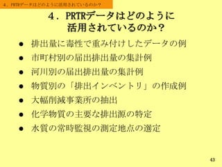 ４．PRTRデータはどのように
活用されているのか？
４．PRTRデータはどのように活用されているのか？
43
 排出量に毒性で重み付けしたデータの例
 市町村別の届出排出量の集計例
 河川別の届出排出量の集計例
 物質別の「排出インベントリ」の作成例
 大幅削減事業所の抽出
 化学物質の主要な排出源の特定
 水質の常時監視の測定地点の選定
 