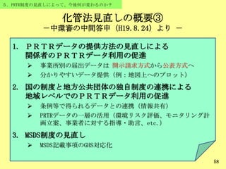 化管法見直しの概要③
－中環審の中間答申（H19.8.24）より －
58
５．PRTR制度の見直しによって、今後何が変わるのか？
1. ＰＲＴＲデータの提供方法の見直しによる
関係者のＰＲＴＲデータ利用の促進
 事業所別の届出データは 開示請求方式から公表方式へ
 分かりやすいデータ提供（例：地図上へのプロット）
2. 国の制度と地方公共団体の独自制度の連携による
地域レベルでのＰＲＴＲデータ利用の促進
 条例等で得られるデータとの連携（情報共有）
 PRTRデータの一層の活用（環境リスク評価、モニタリング計
画立案、事業者に対する指導・助言、etc.）
3. MSDS制度の見直し
 MSDS記載事項のGHS対応化
 
