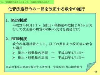 64
５．PRTR制度の見直しによって、今後何が変わるのか？
1. MSDS制度
平成21年10月1日～（排出・移動量の把握より6ヶ月先
行して改正後の物質のMSDSの交付を義務付け）
2. PRTR制度
政令の経過措置として、以下の期日より改正後の政令
を適用
 排出・移動量の把握 → 平成22年4月1日～
 排出・移動量の届出 → 平成23年4月1日～
※届出事項の追加を規定する省令は、平成22年4月に即時施行
化管法施行令の一部を改正する政令の施行
 