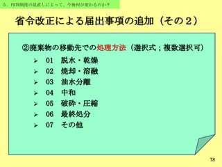 78
５．PRTR制度の見直しによって、今後何が変わるのか？
省令改正による届出事項の追加（その２）
78
②廃棄物の移動先での処理方法（選択式；複数選択可）
 01 脱水・乾燥
 02 焼却・溶融
 03 油水分離
 04 中和
 05 破砕・圧縮
 06 最終処分
 07 その他
 