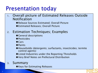 2
1. Overall picture of Estimated Releases Outside
Notification
Release Sources Estimated; Overall Picture
Estimated Releases; Overall Picture
2. Estimation Techniques; Examples
General descriptions
Pesticides
Cars
Paints
Households (detergents; surfactants, insecticides; termite
control agents)
Listed Industries under the Reporting Thresholds
Very Brief Notes on Prefectural Distribution
3. Summary
Keys for Estimating Releases
 