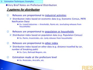 2. Estimation Techniques; Examples
47
3 patterns for distribution
① Releases are proportional to industrial activities
 Distribution index based on economic data (e.g. Economic Census, PRTR
Notification Data)
 Ex. Listed Industries < thresholds, Paints etc. (excluding releases from
households)
② Releases are proportional to population or households
 Distribution index based on population data (e.g. Population Census)
 Ex. Paints, Insecticides, etc. (only releases from households)
② Releases are proportional to other index
 Distribution index based on other data (e.g. distance travelled by car,
number of breaking pads)
 Ex. Cars, Railroad Wagons, etc.
② Estimation made at the prefecture level
 Ex. Pesticides, Aircrafts, etc.
 