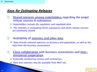 3. Summary
48
Keys for Estimating Releases
① Shared interests among stakeholders regarding the target
release sources & substances
 Stakeholders include the regulators and regulated alike
 The interests in estimating which substances and which release sources
are commonly shared
② Availability of statistics and other data
 Data include national statistics on business and population, as well as the
data from the business associations
③ Close collaboration with business associations and inter-
ministerial cooperation
 Especially conducting surveys with enterprises
 Data and statistics may be available from MLIT etc.
 
