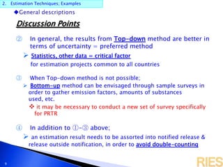 2. Estimation Techniques; Examples
9
Discussion Points
② In general, the results from Top-down method are better in
terms of uncertainty = preferred method
 Statistics, other data = critical factor
for estimation projects common to all countries
③ When Top-down method is not possible;
 Bottom-up method can be envisaged through sample surveys in
order to gather emission factors, amounts of substances
used, etc.
 it may be necessary to conduct a new set of survey specifically
for PRTR
④ In addition to ①-③ above;
 an estimation result needs to be assorted into notified release &
release outside notification, in order to avoid double-counting
 
