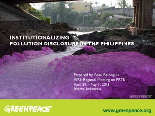 INSTITUTIONALIZING
POLLUTION DISCLOSURE IN THE PHILIPPINES
Prepared by: Beau Baconguis
WRI Regional Meeting on PRTR
April 29 – May 1, 2013
Jakarta, Indonesia
 