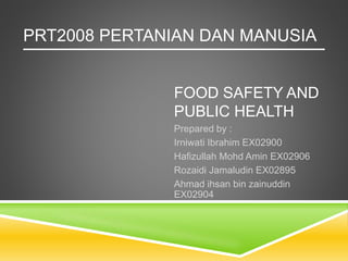 FOOD SAFETY AND
PUBLIC HEALTH
Prepared by :
Irniwati Ibrahim EX02900
Hafizullah Mohd Amin EX02906
Rozaidi Jamaludin EX02895
Ahmad ihsan bin zainuddin
EX02904
PRT2008 PERTANIAN DAN MANUSIA
 
