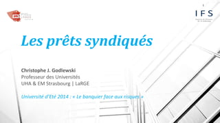 Les prêts syndiqués 
Christophe J. Godlewski 
Professeur des Universités 
UHA & EM Strasbourg | LaRGE 
Université d’Eté 2014 : « Le banquier face aux risques » 
1 
 