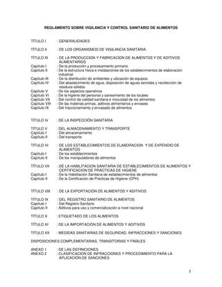 1
REGLAMENTO SOBRE VIGILANCIA Y CONTROL SANITARIO DE ALIMENTOS
TÍTULO I : GENERALIDADES
TÍTULO II : DE LOS ORGANISMOS DE VIGILANCIA SANITARIA
TÍTULO III : DE LA PRODUCCION Y FABRICACION DE ALIMENTOS Y DE ADITIVOS
ALIMENTARIOS
Capítulo I : De la producción y procesamiento primario
Capítulo II : De la estructura física e instalaciones de los establecimientos de elaboración
industrial
Capítulo III : De la distribución de ambientes y ubicación de equipos
Capítulo IV : Del abastecimiento de agua, disposición de aguas servidas y recolección de
residuos sólidos
Capítulo V : De los aspectos operativos
Capítulo VI : De la higiene del personal y saneamiento de los locales
Capítulo VII : Del control de calidad sanitaria e inocuidad de los alimentos
Capítulo VIII : De las materias primas, aditivos alimentarios y envases
Capítulo IX : Del fraccionamiento y envasado de alimentos
TITULO IV : DE LA INSPECCIÓN SANITARIA
TITULO V : DEL ALMACENAMIENTO Y TRANSPORTE
Capítulo I : Del almacenamiento
Capítulo II : Del transporte
TITULO VI : DE LOS ESTABLECIMIENTOS DE ELABORACION Y DE EXPENDIO DE
ALIMENTOS
Capítulo I : De los establecimientos
Capítulo II : De los manipuladores de alimentos
TÍTULO VII : DE LA HABILITACION SANITARIA DE ESTABLECIMIENTOS DE ALIMENTOS Y
CERTIFICACION DE PRACTICAS DE HIGIENE
Capítulo I : De la Habilitación Sanitaria de establecimientos de alimentos
Capítulo II : De la Certificación de Prácticas de Higiene (CPH)
TÍTULO VIII : DE LA EXPORTACIÓN DE ALIMENTOS Y ADITIVOS
TITULO IX : DEL REGISTRO SANITARIO DE ALIMENTOS
Capítulo I : Del Registro Sanitario
Capítulo II : Aditivos para uso y comercialización a nivel nacional
TÍTULO X : ETIQUETADO DE LOS ALIMENTOS
TÍTULO XI : DE LA IMPORTACIÓN DE ALIMENTOS Y ADITIVOS
TITULO XII : MEDIDAS SANITARIAS DE SEGURIDAD, INFRACCIONES Y SANCIONES
DISPOSICIONES COMPLEMENTARIAS, TRANSITORIAS Y FINALES
ANEXO 1 : DE LAS DEFINICIONES
ANEXO 2 : CLASIFICACION DE INFRACCIONES Y PROCEDIMIENTO PARA LA
APLICACIÓN DE SANCIONES
 